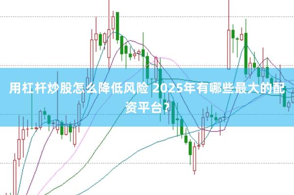 用杠杆炒股怎么降低风险 2025年有哪些最大的配资平台？