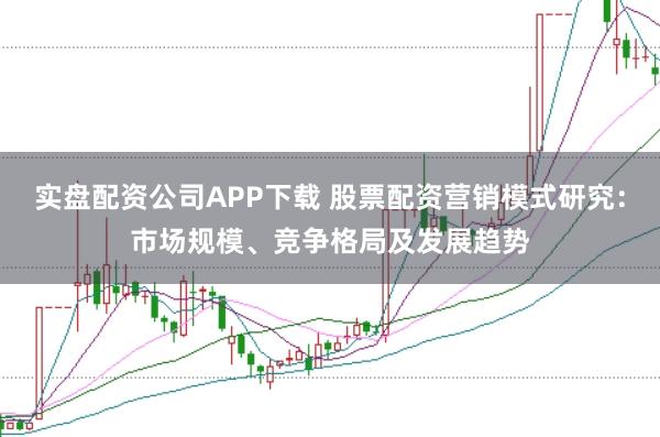 实盘配资公司APP下载 股票配资营销模式研究：市场规模、竞争格局及发展趋势