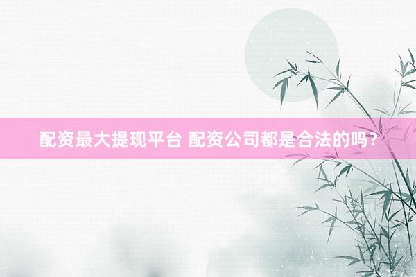 配资最大提现平台 配资公司都是合法的吗？