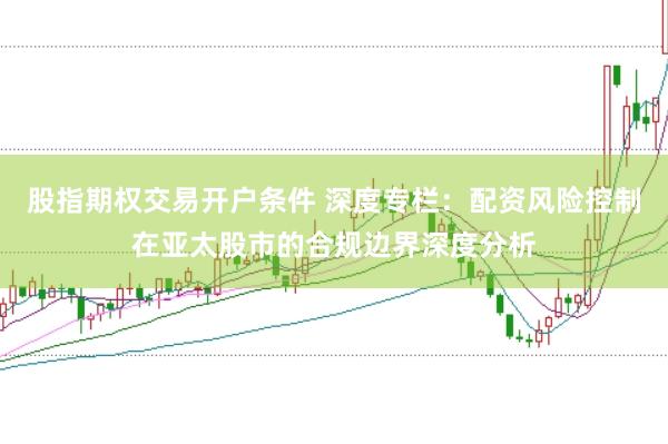 股指期权交易开户条件 深度专栏：配资风险控制在亚太股市的合规边界深度分析