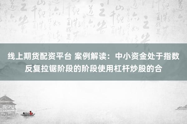 线上期货配资平台 案例解读：中小资金处于指数反复拉锯阶段的阶段使用杠杆炒股的合