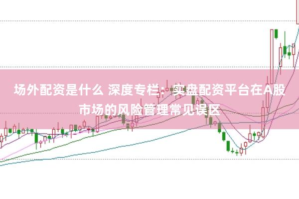 场外配资是什么 深度专栏：实盘配资平台在A股市场的风险管理常见误区