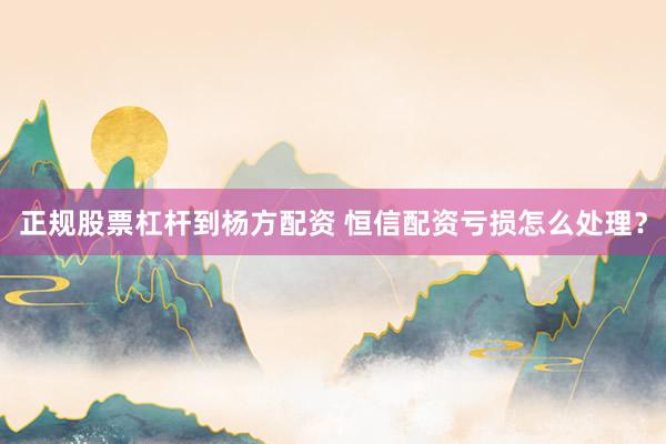 正规股票杠杆到杨方配资 恒信配资亏损怎么处理？