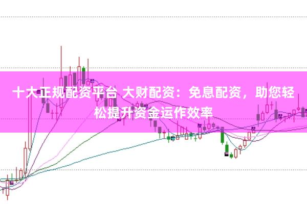 十大正规配资平台 大财配资：免息配资，助您轻松提升资金运作效率