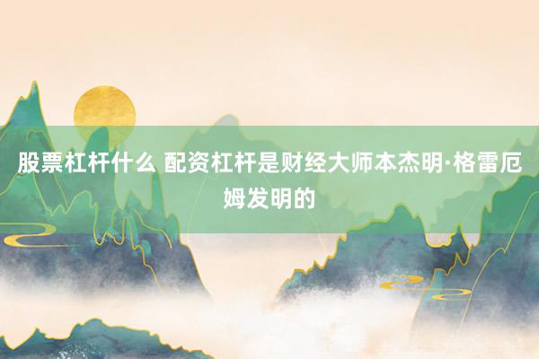 股票杠杆什么 配资杠杆是财经大师本杰明·格雷厄姆发明的
