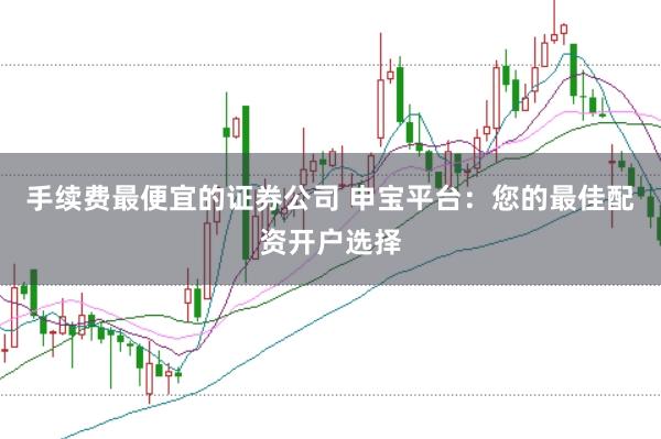 手续费最便宜的证券公司 申宝平台：您的最佳配资开户选择
