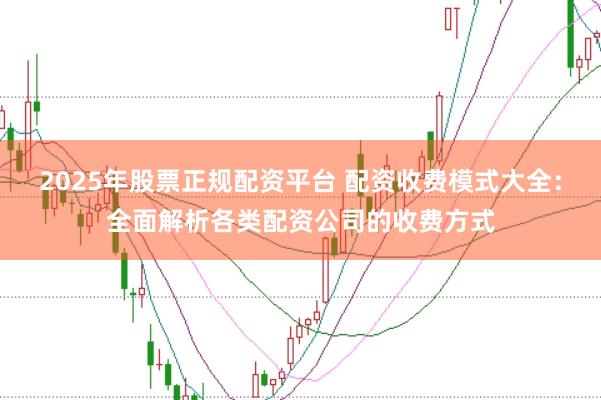 2025年股票正规配资平台 配资收费模式大全:全面解析各类配资公司的收费方式