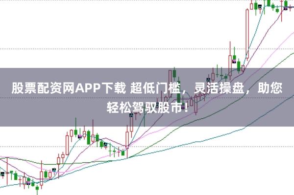股票配资网APP下载 超低门槛，灵活操盘，助您轻松驾驭股市！