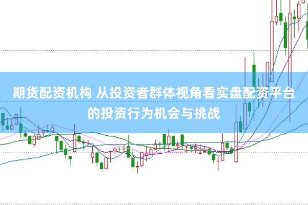 期货配资机构 从投资者群体视角看实盘配资平台的投资行为机会与挑战