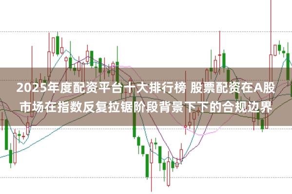 2025年度配资平台十大排行榜 股票配资在A股市场在指数反复拉锯阶段背景下下的合规边界