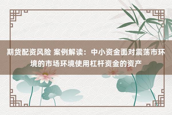 期货配资风险 案例解读：中小资金面对震荡市环境的市场环境使用杠杆资金的资产