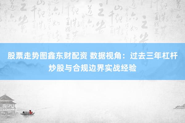 股票走势图鑫东财配资 数据视角：过去三年杠杆炒股与合规边界实战经验