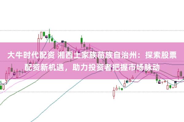 大牛时代配资 湘西土家族苗族自治州：探索股票配资新机遇，助力投资者把握市场脉动
