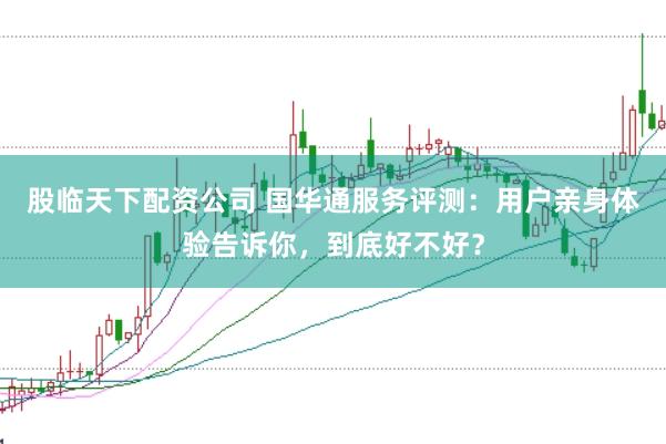 股临天下配资公司 国华通服务评测：用户亲身体验告诉你，到底好不好？