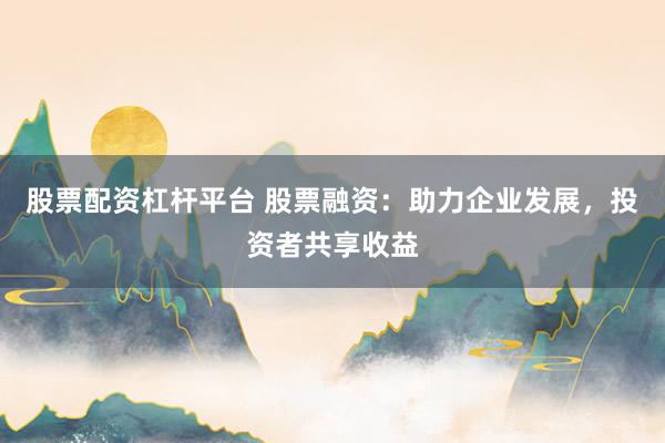 股票配资杠杆平台 股票融资:助力企业发展,投资者共享收益