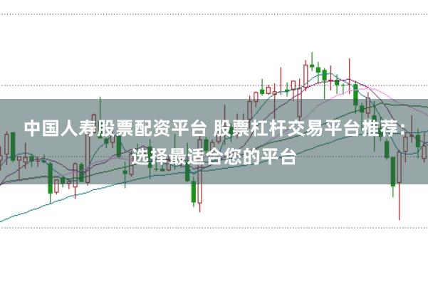 中国人寿股票配资平台 股票杠杆交易平台推荐：选择最适合您的平台